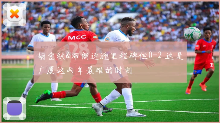 胡金秋&布朗连迎里程碑但0-2 这是广厦这两年最难的时刻