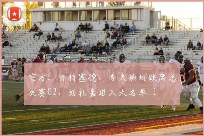 官方：怀特塞德、洛夫顿均缺席总决赛G2，刘礼嘉进入大名单_1